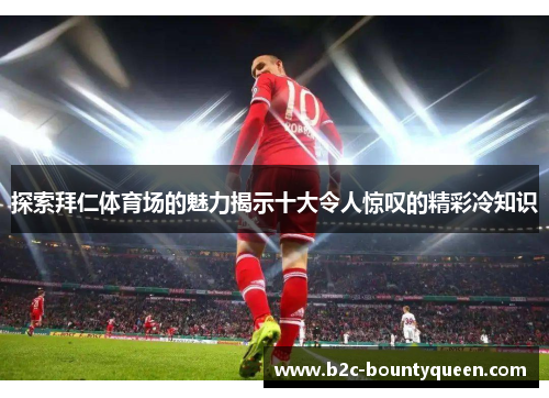 探索拜仁体育场的魅力揭示十大令人惊叹的精彩冷知识