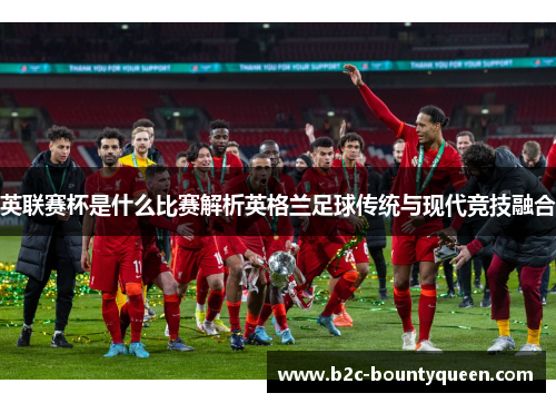 英联赛杯是什么比赛解析英格兰足球传统与现代竞技融合 英联赛杯是什么比赛解析英格兰足球传统与现代竞技融合