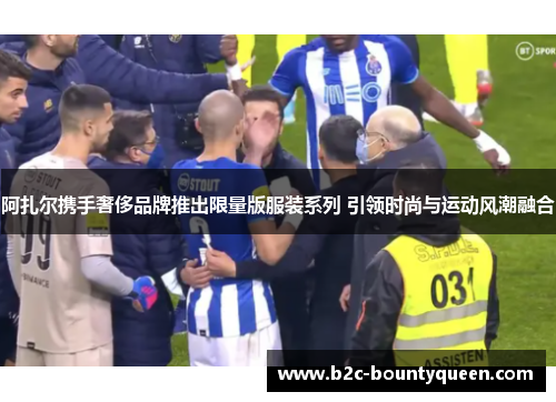 阿扎尔携手奢侈品牌推出限量版服装系列 引领时尚与运动风潮融合 阿扎尔携手奢侈品牌推出限量版服装系列 引领时尚与运动风潮融合