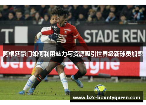 阿根廷豪门如何利用魅力与资源吸引世界级新球员加盟 阿根廷豪门如何利用魅力与资源吸引世界级新球员加盟