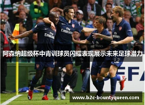 阿森纳超级杯中青训球员闪耀表现展示未来足球潜力 阿森纳超级杯中青训球员闪耀表现展示未来足球潜力