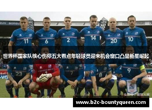 世界杯国家队核心伤停五大看点年轻球员迎来机会窗口凸显新星崛起