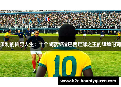 贝利的传奇人生:十个成就塑造巴西足球之王的辉煌时刻 贝利的传奇人生:十个成就塑造巴西足球之王的辉煌时刻