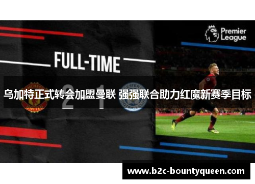 乌加特正式转会加盟曼联 强强联合助力红魔新赛季目标 乌加特正式转会加盟曼联 强强联合助力红魔新赛季目标