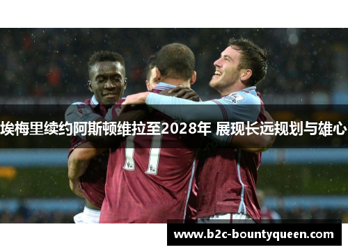 埃梅里续约阿斯顿维拉至2028年 展现长远规划与雄心