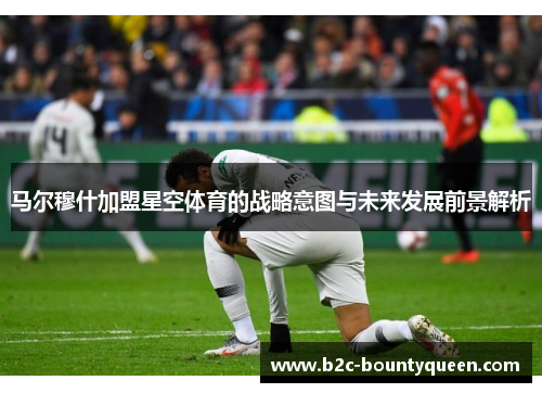 马尔穆什加盟星空体育的战略意图与未来发展前景解析 马尔穆什加盟星空体育的战略意图与未来发展前景解析